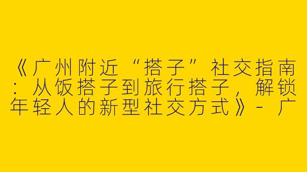 《广州附近“搭子”社交指南：从饭搭子到旅行搭子，解锁年轻人的新型社交方式》-广州附近搭子