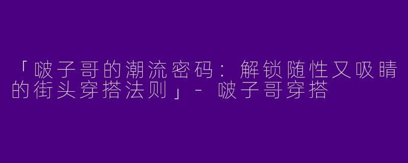 「啵子哥的潮流密码：解锁随性又吸睛的街头穿搭法则」