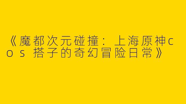 《魔都次元碰撞：上海原神cos搭子的奇幻冒险日常》