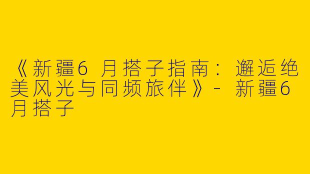 《新疆6月搭子指南:邂逅绝美风光与同频旅伴》