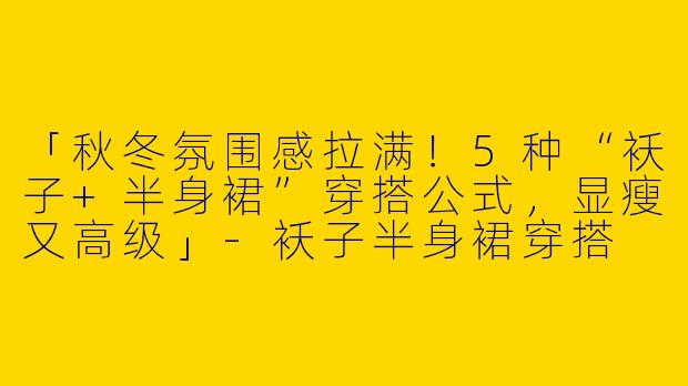 「秋冬氛围感拉满！5种“袄子+半身裙”穿搭公式，显瘦又高级」-袄子半身裙穿搭