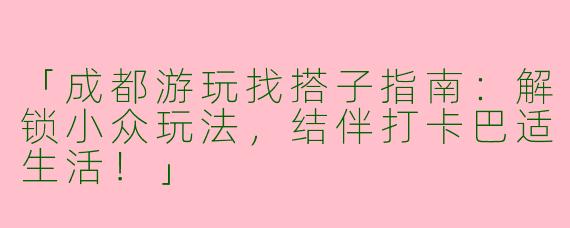 「成都游玩找搭子指南：解锁小众玩法，结伴打卡巴适生活！」