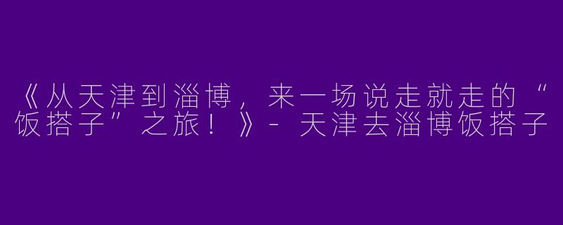 《从天津到淄博，来一场说走就走的“饭搭子”之旅！》-天津去淄博饭搭子