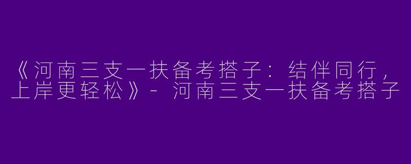 《河南三支一扶备考搭子：结伴同行，上岸更轻松》-河南三支一扶备考搭子
