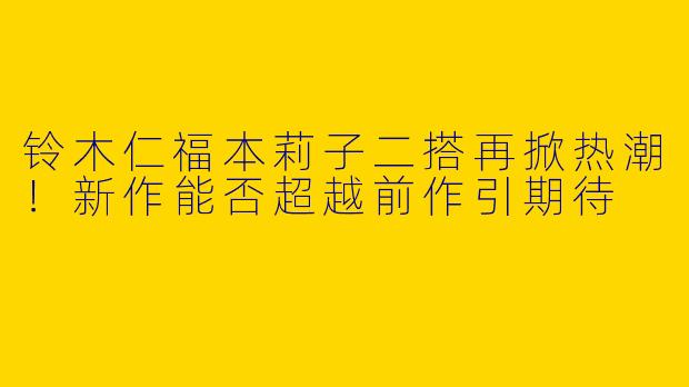 铃木仁福本莉子二搭再掀热潮！新作能否超越前作引期待