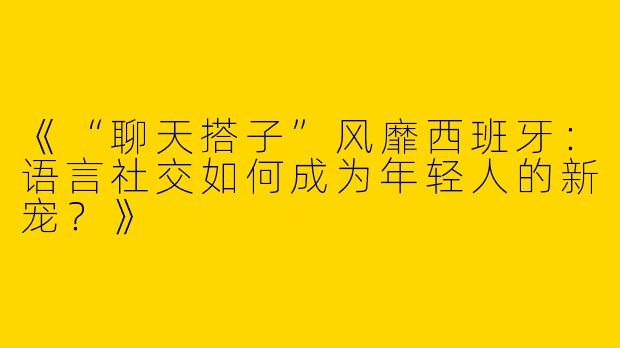 《“聊天搭子”风靡西班牙：语言社交如何成为年轻人的新宠？》
