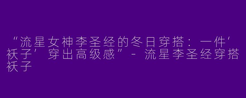 “流星女神李圣经的冬日穿搭：一件‘袄子’穿出高级感”-流星李圣经穿搭袄子