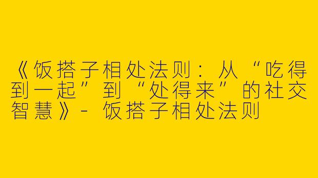 《饭搭子相处法则：从“吃得到一起”到“处得来”的社交智慧》-饭搭子相处法则