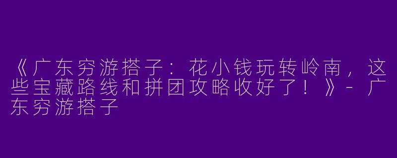 《广东穷游搭子：花小钱玩转岭南，这些宝藏路线和拼团攻略收好了！》-广东穷游搭子