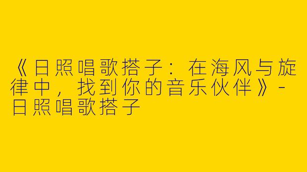 《日照唱歌搭子：在海风与旋律中，找到你的音乐伙伴》-日照唱歌搭子