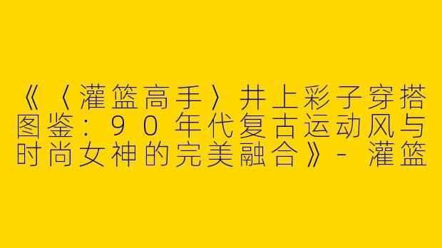 《〈灌篮高手〉井上彩子穿搭图鉴：90年代复古运动风与时尚女神的完美融合》-灌篮高手井上彩子穿搭图