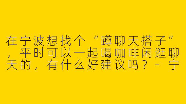 在宁波想找个“蹲聊天搭子”，平时可以一起喝咖啡闲逛聊天的，有什么好建议吗？-宁波蹲聊天搭子