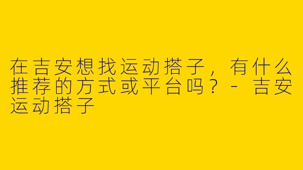 在吉安想找运动搭子，有什么推荐的方式或平台吗？-吉安运动搭子