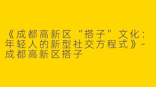 《成都高新区“搭子”文化：年轻人的新型社交方程式》-成都高新区搭子