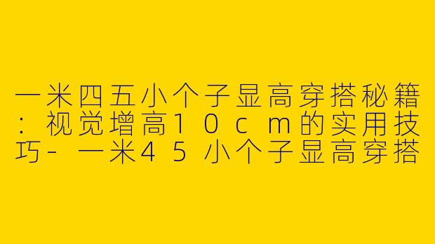 一米四五小个子显高穿搭秘籍：视觉增高10cm的实用技巧-一米45小个子显高穿搭