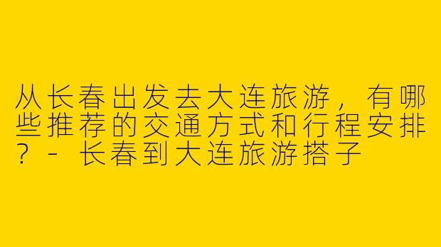 从长春出发去大连旅游，有哪些推荐的交通方式和行程安排？-长春到大连旅游搭子