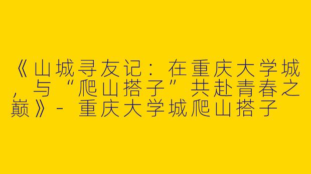 《山城寻友记：在重庆大学城，与“爬山搭子”共赴青春之巅》-重庆大学城爬山搭子