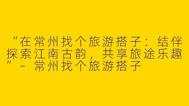 “在常州找个旅游搭子：结伴探索江南古韵，共享旅途乐趣”-常州找个旅游搭子