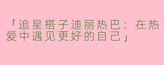 「追星搭子迪丽热巴：在热爱中遇见更好的自己」