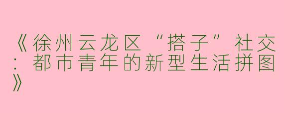 《徐州云龙区“搭子”社交：都市青年的新型生活拼图》