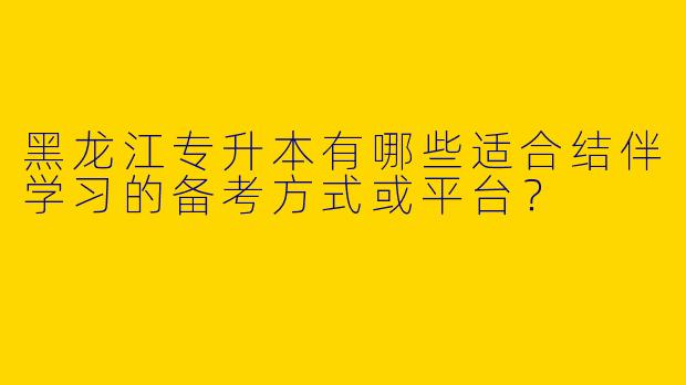 黑龙江专升本有哪些适合结伴学习的备考方式或平台？