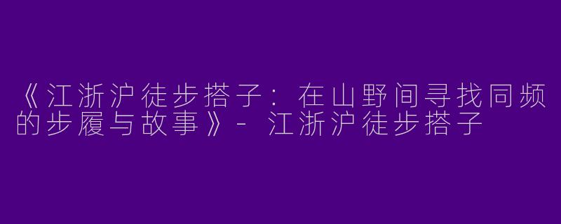 《江浙沪徒步搭子：在山野间寻找同频的步履与故事》-江浙沪徒步搭子