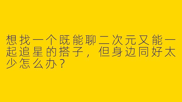 想找一个既能聊二次元又能一起追星的搭子，但身边同好太少怎么办？