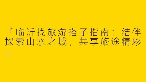 「临沂找旅游搭子指南：结伴探索山水之城，共享旅途精彩」