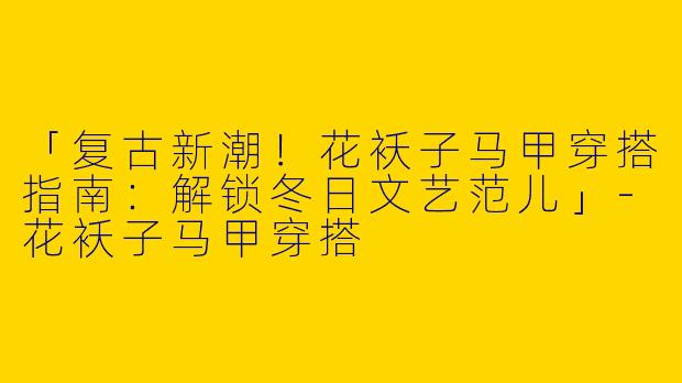 「复古新潮！花袄子马甲穿搭指南：解锁冬日文艺范儿」-花袄子马甲穿搭