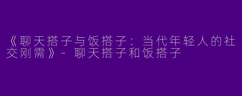 《聊天搭子与饭搭子：当代年轻人的社交刚需》-聊天搭子和饭搭子