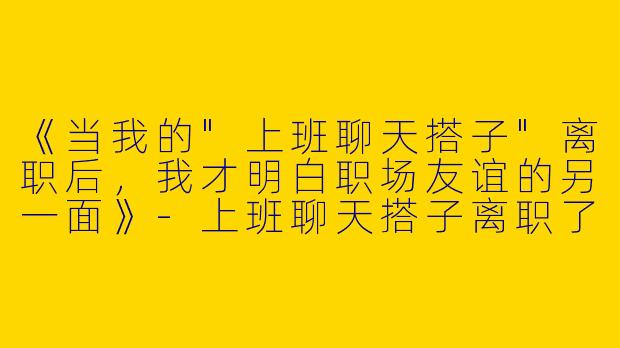 《当我的"上班聊天搭子"离职后，我才明白职场友谊的另一面》