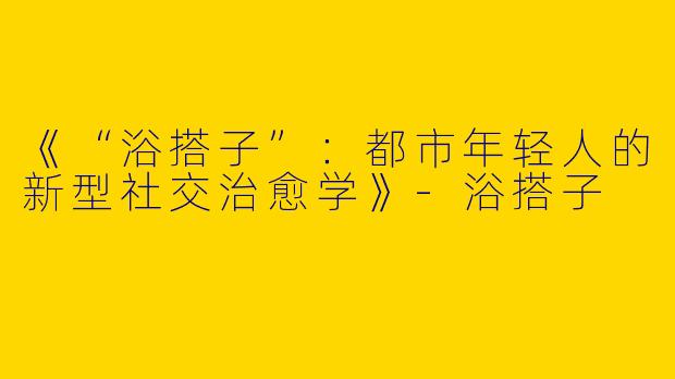 《“浴搭子”：都市年轻人的新型社交治愈学》-浴搭子