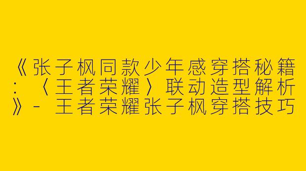 《张子枫同款少年感穿搭秘籍：〈王者荣耀〉联动造型解析》-王者荣耀张子枫穿搭技巧