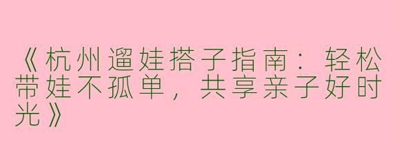 《杭州遛娃搭子指南：轻松带娃不孤单，共享亲子好时光》