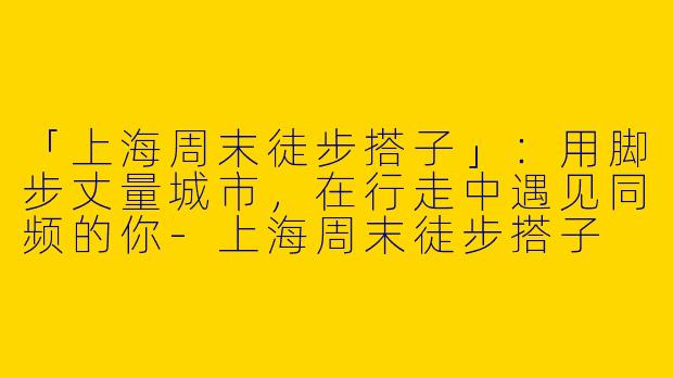 「上海周末徒步搭子」：用脚步丈量城市，在行走中遇见同频的你-上海周末徒步搭子