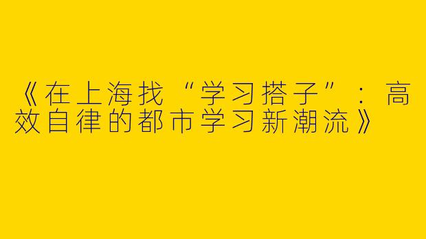 《在上海找“学习搭子”：高效自律的都市学习新潮流》