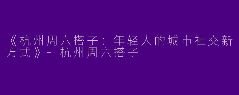 《杭州周六搭子：年轻人的城市社交新方式》-杭州周六搭子