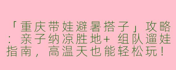 「重庆带娃避暑搭子」攻略：亲子纳凉胜地+组队遛娃指南，高温天也能轻松玩！