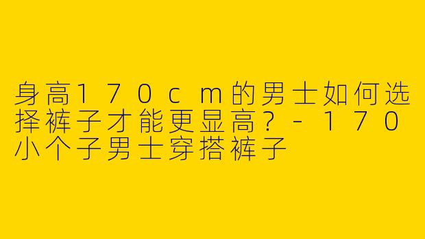 身高170cm的男士如何选择裤子才能更显高？-170小个子男士穿搭裤子