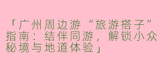 「广州周边游“旅游搭子”指南：结伴同游，解锁小众秘境与地道体验」