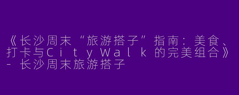 《长沙周末“旅游搭子”指南：美食、打卡与CityWalk的完美组合》-长沙周末旅游搭子