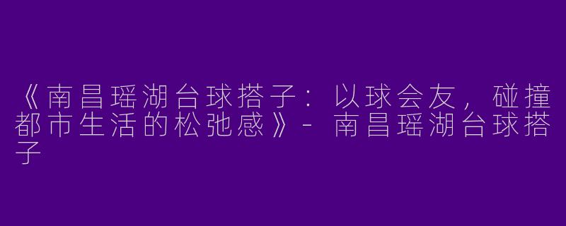 《南昌瑶湖台球搭子：以球会友，碰撞都市生活的松弛感》-南昌瑶湖台球搭子