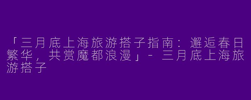 「三月底上海旅游搭子指南：邂逅春日繁华，共赏魔都浪漫」-三月底上海旅游搭子