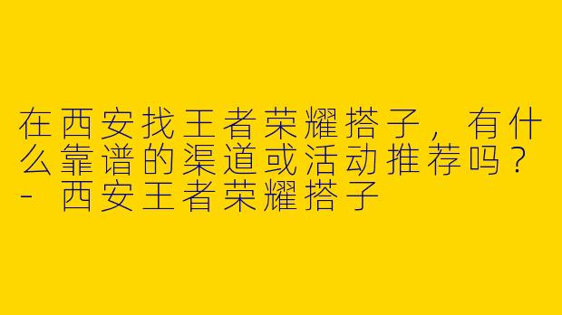在西安找王者荣耀搭子，有什么靠谱的渠道或活动推荐吗？-西安王者荣耀搭子