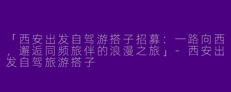 「西安出发自驾游搭子招募：一路向西，邂逅同频旅伴的浪漫之旅」-西安出发自驾旅游搭子