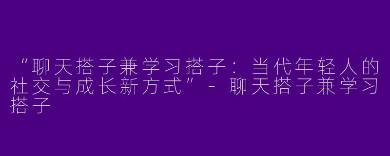 “聊天搭子兼学习搭子：当代年轻人的社交与成长新方式”-聊天搭子兼学习搭子