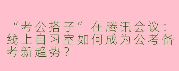 “考公搭子”在腾讯会议：线上自习室如何成为公考备考新趋势？