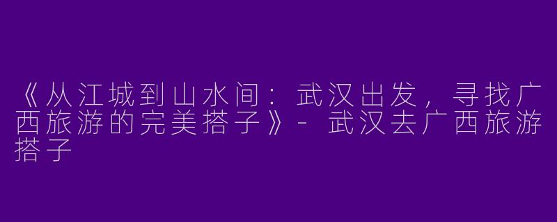 《从江城到山水间：武汉出发，寻找广西旅游的完美搭子》-武汉去广西旅游搭子