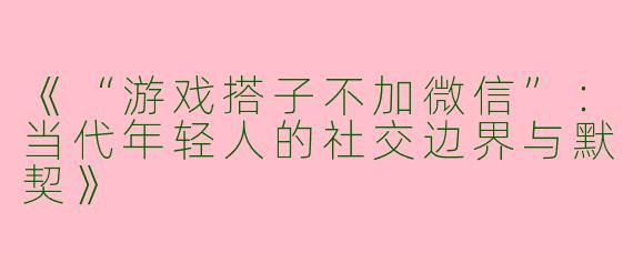 《“游戏搭子不加微信”：当代年轻人的社交边界与默契》