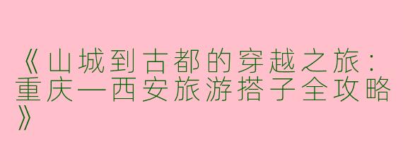 《山城到古都的穿越之旅：重庆—西安旅游搭子全攻略》